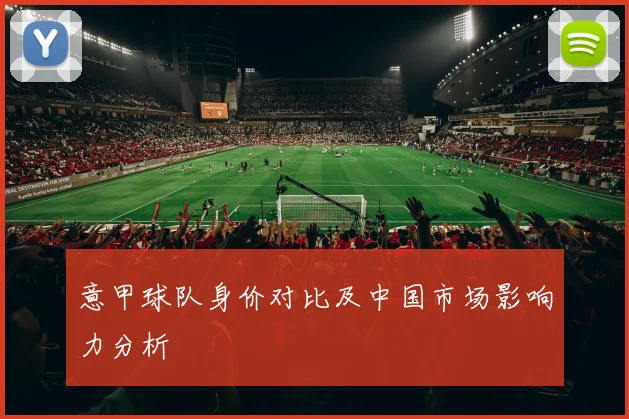 意甲球队身价对比及中国市场影响力分析