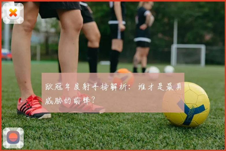 欧冠年度射手榜解析:谁才是最具威胁的前锋?