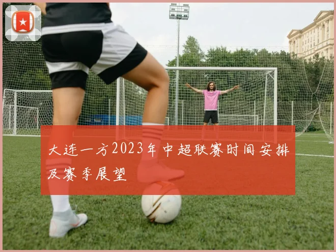 大连一方2023年中超联赛时间安排及赛季展望