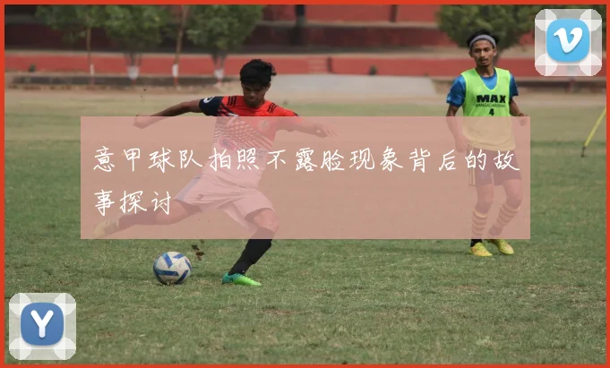 意甲球队拍照不露脸现象背后的故事探讨